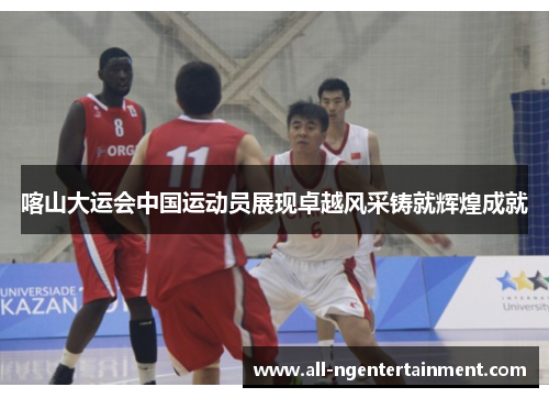 喀山大运会中国运动员展现卓越风采铸就辉煌成就