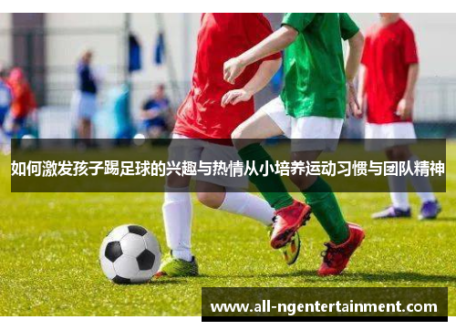 如何激发孩子踢足球的兴趣与热情从小培养运动习惯与团队精神 如何激发孩子踢足球的兴趣与热情从小培养运动习惯与团队精神