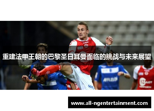 重建法甲王朝的巴黎圣日耳曼面临的挑战与未来展望