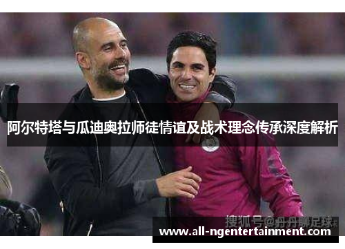 阿尔特塔与瓜迪奥拉师徒情谊及战术理念传承深度解析