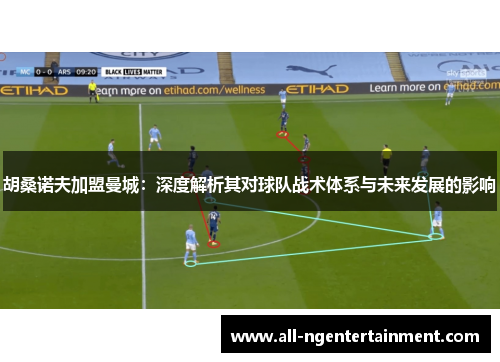 胡桑诺夫加盟曼城:深度解析其对球队战术体系与未来发展的影响 胡桑诺夫加盟曼城:深度解析其对球队战术体系与未来发展的影响