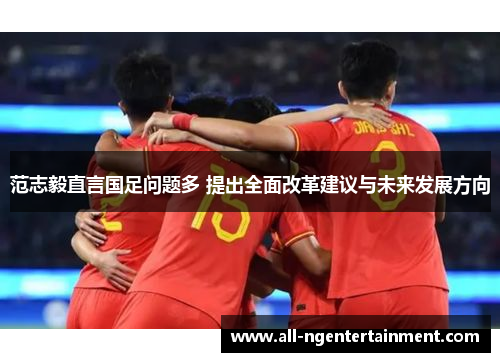 范志毅直言国足问题多 提出全面改革建议与未来发展方向