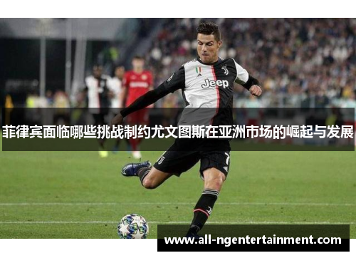 菲律宾面临哪些挑战制约尤文图斯在亚洲市场的崛起与发展 菲律宾面临哪些挑战制约尤文图斯在亚洲市场的崛起与发展