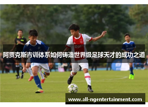 阿贾克斯青训体系如何铸造世界级足球天才的成功之道 阿贾克斯青训体系如何铸造世界级足球天才的成功之道