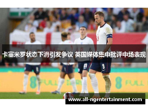 卡塞米罗状态下滑引发争议 英国媒体集中批评中场表现